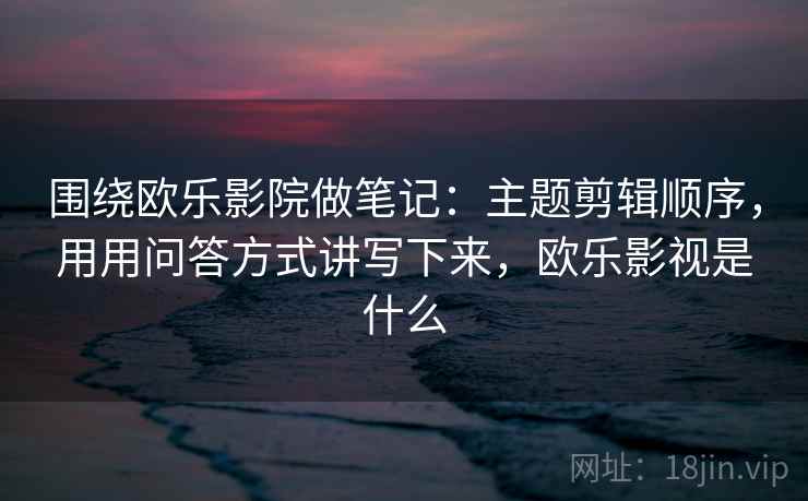 围绕欧乐影院做笔记：主题剪辑顺序，用用问答方式讲写下来，欧乐影视是什么