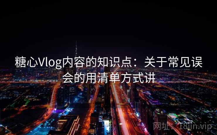 糖心Vlog内容的知识点：关于常见误会的用清单方式讲