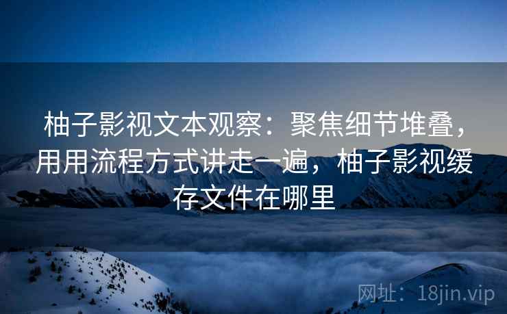 柚子影视文本观察:聚焦细节堆叠,用用流程方式讲走一遍,柚子影视缓存文件在哪里 柚子影视文本观察:聚焦细节堆叠,用用流程方式讲走一遍,柚子影视缓存文件在哪里