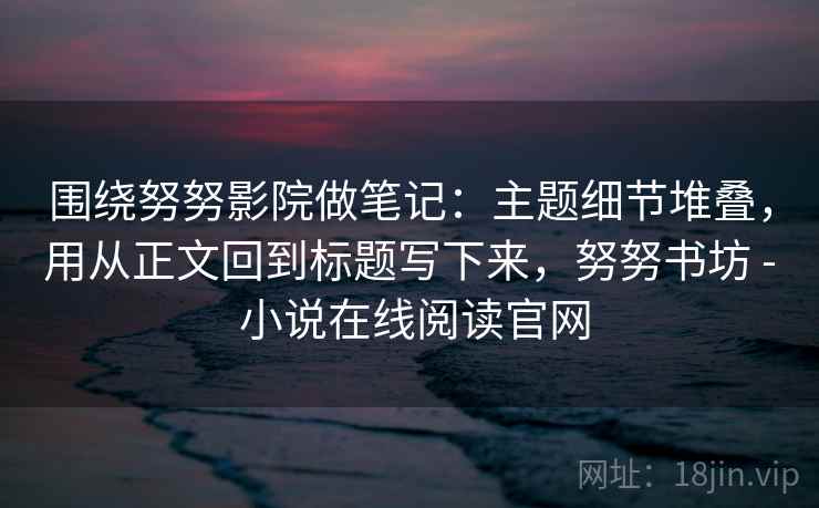 围绕努努影院做笔记：主题细节堆叠，用从正文回到标题写下来，努努书坊 - 小说在线阅读官网
