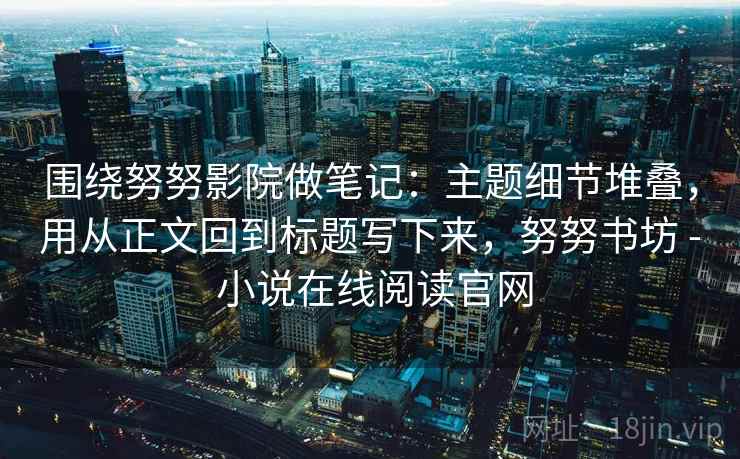 围绕努努影院做笔记：主题细节堆叠，用从正文回到标题写下来，努努书坊 - 小说在线阅读官网