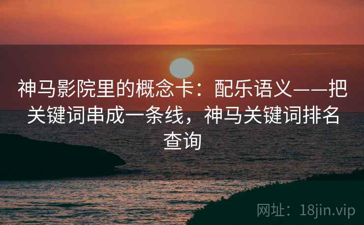 神马影院里的概念卡：配乐语义——把关键词串成一条线，神马关键词排名查询