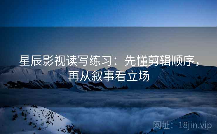 星辰影视读写练习：先懂剪辑顺序，再从叙事看立场